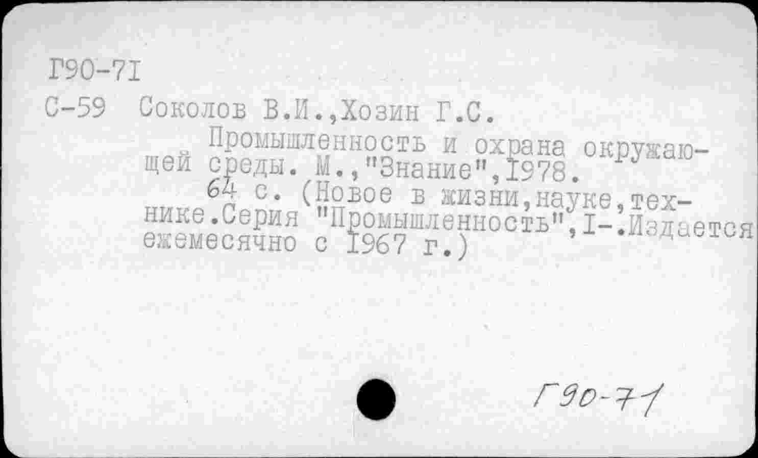 ﻿Г90-71
С-59 Соколов В.И.Дозин Г.С.
Промышленность и охрана окружающей среды. М.,"Знание",1978.
с* ({Йвое Б жизни,науке,технике. Серия Промышленность”,1-.Издается ежемесячно с 1967 г.)
Г 9 О-'?-'/